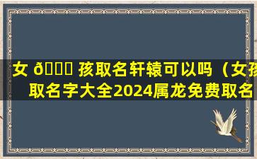 女 🐎 孩取名轩辕可以吗（女孩取名字大全2024属龙免费取名）